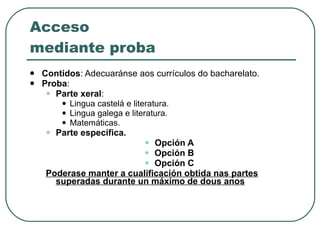 Acceso mediante proba Contidos : Adecuaránse aos currículos do bacharelato. Proba : Parte xeral :  Lingua castelá e literatura. Lingua galega e literatura. Matemáticas. Parte específica.  Opción A Opción B Opción C Poderase manter a cualificación obtida nas partes superadas durante un máximo de dous anos 