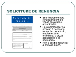 SOLICITUDE DE RENUNCIA Este impreso é para renunciar a unha o varias das prazas adxudicadas. Para permanecer no proceso é necesario renunciar, por escrito, mediante, este formulario, á praza adxudicada e ás posteriores. Non é posible renunciar á primeira praza. 