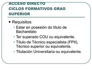 ACCESO DIRECTO CICLOS FORMATIVOS GRAO SUPERIOR Requisitos: Estar en posesión do título de Bacharelato Ter superado COU ou equivalente. Título de Técnico especialista (FPII), Técnico superior ou equivalente. Titulación Universitaria ou equivalente. 