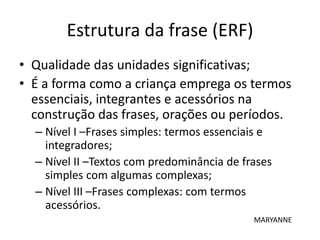 Estrutura da frase (ERF)
• Qualidade das unidades significativas;
• É a forma como a criança emprega os termos
essenciais, integrantes e acessórios na
construção das frases, orações ou períodos.
– Nível I –Frases simples: termos essenciais e
integradores;
– Nível II –Textos com predominância de frases
simples com algumas complexas;
– Nível III –Frases complexas: com termos
acessórios.
MARYANNE
 