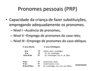 Pronomes pessoais (PRP)
• Capacidade da criança de fazer substituições,
empregando adequadamente os pronomes.
– Nível I –Ausência de pronomes;
– Nível II –Emprego de pronomes do caso reto;
– Nível III –Emprego de pronomes do caso oblíquo.
MARYANNE
 