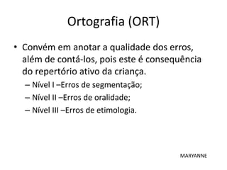 Ortografia (ORT)
• Convém em anotar a qualidade dos erros,
além de contá-los, pois este é consequência
do repertório ativo da criança.
– Nível I –Erros de segmentação;
– Nível II –Erros de oralidade;
– Nível III –Erros de etimologia.
MARYANNE
 