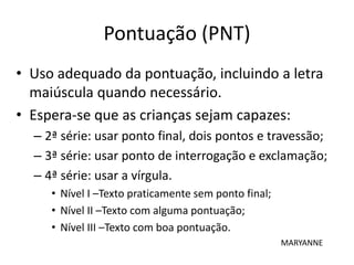 Pontuação (PNT)
• Uso adequado da pontuação, incluindo a letra
maiúscula quando necessário.
• Espera-se que as crianças sejam capazes:
– 2ª série: usar ponto final, dois pontos e travessão;
– 3ª série: usar ponto de interrogação e exclamação;
– 4ª série: usar a vírgula.
• Nível I –Texto praticamente sem ponto final;
• Nível II –Texto com alguma pontuação;
• Nível III –Texto com boa pontuação.
MARYANNE
 