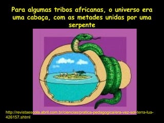 Para algumas tribos africanas, o universo era
   uma cabaça, com as metades unidas por uma
                     serpente




http://revistaescola.abril.com.br/ciencias/pratica-pedagogica/era-vez-sol-terra-lua-
                                     Profa. Lilian Larroca
426157.shtml
 