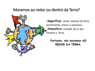 Moramos ao redor ou dentro da Terra?
•Superfície: parte exterior da Terra
(continentes, mares e oceanos).
•Atmosfera: camada de ar que
envolve a Terra.
Portanto, nós moramos AO
REDOR DA TERRA.
 