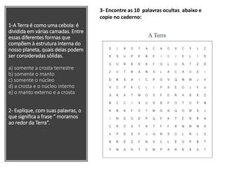 1-A Terra é como uma cebola: é
dividida em várias camadas. Entre
essas diferentes formas que
compõem à estrutura interna do
nosso planeta, quais delas podem
ser consideradas sólidas.
a) somente a crosta terrestre
b) somente o manto
c) somente o núcleo
d) a crosta e o núcleo interno
e) o manto externo e a crosta
2- Explique, com suas palavras, o
que significa a frase “ moramos
ao redor da Terra”.
3- Encontre as 10 palavras ocultas abaixo e
copie no caderno:
 