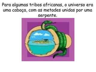 Para algumas tribos africanas, o universo era
uma cabaça, com as metades unidas por uma
serpente.
 
