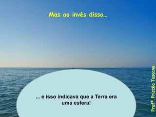 Mas ao invés disso…
... e isso indicava que a Terra era
uma esfera!
Profª.
Priscila
Toscano
 