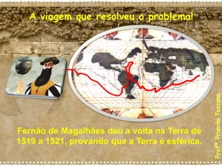 A viagem que resolveu o problema!
Fernão de Magalhães deu a volta na Terra de
1519 a 1521, provando que a Terra é esférica.
Profª.
Priscila
Toscano
 