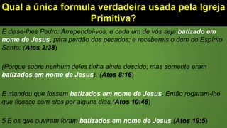 Qual a única formula verdadeira usada pela Igreja
Primitiva?
E disse-lhes Pedro: Arrependei-vos, e cada um de vós seja batizado em
nome de Jesus, para perdão dos pecados; e recebereis o dom do Espírito
Santo; (Atos 2:38)
(Porque sobre nenhum deles tinha ainda descido; mas somente eram
batizados em nome de Jesus). (Atos 8:16)
E mandou que fossem batizados em nome de Jesus. Então rogaram-lhe
que ficasse com eles por alguns dias.(Atos 10:48)
5 E os que ouviram foram batizados em nome de Jesus.(Atos 19:5)
 