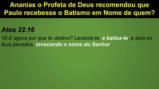 Ananias o Profeta de Deus recomendou que
Paulo recebesse o Batismo em Nome de quem?
Atos 22.16
16 E agora por que te deténs? Levanta-te, e batiza-te, e lava os
teus pecados, invocando o nome do Senhor.
 