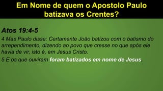 Em Nome de quem o Apostolo Paulo
batizava os Crentes?
Atos 19:4-5
4 Mas Paulo disse: Certamente João batizou com o batismo do
arrependimento, dizendo ao povo que cresse no que após ele
havia de vir, isto é, em Jesus Cristo.
5 E os que ouviram foram batizados em nome de Jesus.
 