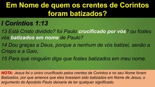 Em Nome de quem os crentes de Corintos
foram batizados?
I Coríntios 1:13
13 Está Cristo dividido? foi Paulo crucificado por vós? ou fostes
vós batizados em nome de Paulo?
14 Dou graças a Deus, porque a nenhum de vós batizei, senão a
Crispo e a Gaio,
15 Para que ninguém diga que fostes batizados em meu nome.
NOTA: Jesus foi o único crucificado pelos crentes de Corintos e no seu Nome foram
Batizados, por que amenos que eles tivessem sido batizados em Nome de Jesus, o
argumento do Apostolo Paulo deixaria de ter qualquer significado.
 