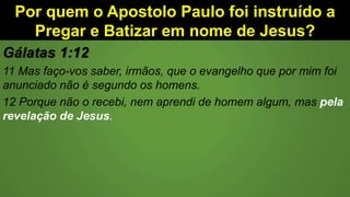 Por quem o Apostolo Paulo foi instruído a
Pregar e Batizar em nome de Jesus?
Gálatas 1:12
11 Mas faço-vos saber, irmãos, que o evangelho que por mim foi
anunciado não é segundo os homens.
12 Porque não o recebi, nem aprendi de homem algum, mas pela
revelação de Jesus.
 