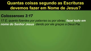 Quantas coisas segundo as Escrituras
devemos fazer em Nome de Jesus?
Colossenses 3:17
17 E, quanto fizerdes por palavras ou por obras, fazei tudo em
nome do Senhor Jesus, dando por ele graças a Deus Pai.
 
