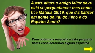 A esta altura o amigo leitor deve
está se perguntando: mas como
fica Mateus 28:19, que diz batizar
em nome do Pai do Filho e do
Espirito Santo?
Para obtermos resposta a esta pergunta
basta considerarmos alguns aspectos:
 