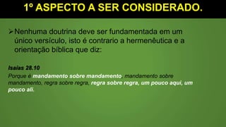 1º ASPECTO A SER CONSIDERADO.
Nenhuma doutrina deve ser fundamentada em um
único versículo, isto é contrario a hermenêutica e a
orientação bíblica que diz:
Isaías 28.10
Porque é mandamento sobre mandamento, mandamento sobre
mandamento, regra sobre regra, regra sobre regra, um pouco aqui, um
pouco ali.
 