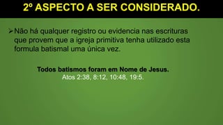 2º ASPECTO A SER CONSIDERADO.
Não há qualquer registro ou evidencia nas escrituras
que provem que a igreja primitiva tenha utilizado esta
formula batismal uma única vez.
Todos batismos foram em Nome de Jesus.
Atos 2:38, 8:12, 10:48, 19:5.
 