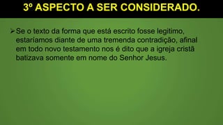 3º ASPECTO A SER CONSIDERADO.
Se o texto da forma que está escrito fosse legitimo,
estaríamos diante de uma tremenda contradição, afinal
em todo novo testamento nos é dito que a igreja cristã
batizava somente em nome do Senhor Jesus.
 