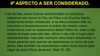 4º ASPECTO A SER CONSIDERADO.
Se de fato Jesus tivesse recomendado os apóstolos
batizarem em nome do Pai, do Filho e do Espirito Santo,
certamente teriam obedecido, e se eles tivessem sido os
primeiros a desobedecerem à ordem do mestre, como
poderíamos crer no testemunho deles? Além do, mas o céu
estaria fechado para ele eles, afinal o céu não é lugar para
desobedientes: mas pelo contrario eles foram obedientes, e
Jesus garantiu que quando se assentasse no trono da sua
glória, eles também se assentariam sobre doze tronos para
julgar as doze tribos de Israel. (Mat.19: 28).
 