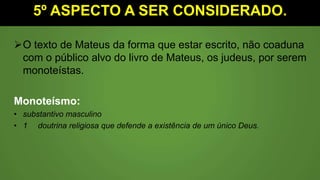 5º ASPECTO A SER CONSIDERADO.
O texto de Mateus da forma que estar escrito, não coaduna
com o público alvo do livro de Mateus, os judeus, por serem
monoteístas.
Monoteísmo:
• substantivo masculino
• 1 doutrina religiosa que defende a existência de um único Deus.
 