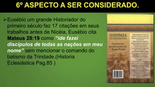 6º ASPECTO A SER CONSIDERADO.
Eusébio um grande Historiador do
primeiro século faz 17 citações em seus
trabalhos antes de Nicéia, Eusébio cita
Mateus 28:19 como “ide fazei
discípulos de todas as nações em meu
nome” sem mencionar o comando do
batismo da Trindade.(Historia
Eclesiástica Pag.85 )
 