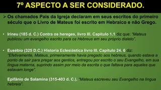 7º ASPECTO A SER CONSIDERADO.
 Os chamados Pais da Igreja declaram em seus escritos do primeiro
século que o Livro de Mateus foi escrito em Hebraico e não Grego.
• Irineu (185 d. C.) Contra os hereges, livro III. Capítulo 1.1 diz que: “Mateus
publicou um evangelho escrito para os Hebreus em seu próprio dialeto”.
• Eusébio (325 D.C.) Historia Eclesiástica livro III. Capítulo 24. 6 diz:
“Efetivamente, Mateus, primeiramente havia pregado aos hebreus, quando estava a
ponto de sair para pregar aos gentios, entregou por escrito o seu Evangelho, em sua
língua materna, suprindo assim por meio da escrita o que faltava para aqueles que
estavam longe”.
Epifânio de Salamina (315-403 d. C.), “Mateus escreveu seu Evangelho na língua
hebreia”.
 