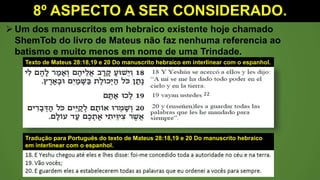 8º ASPECTO A SER CONSIDERADO.
 Um dos manuscritos em hebraico existente hoje chamado
ShemTob do livro de Mateus não faz nenhuma referencia ao
batismo e muito menos em nome de uma Trindade.
Texto de Mateus 28:18,19 e 20 Do manuscrito hebraico em interlinear com o espanhol.
Tradução para Português do texto de Mateus 28:18,19 e 20 Do manuscrito hebraico
em interlinear com o espanhol.
 