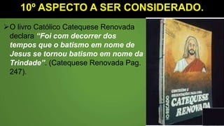 10º ASPECTO A SER CONSIDERADO.
O livro Católico Catequese Renovada
declara “Foi com decorrer dos
tempos que o batismo em nome de
Jesus se tornou batismo em nome da
Trindade”. (Catequese Renovada Pag.
247).
 