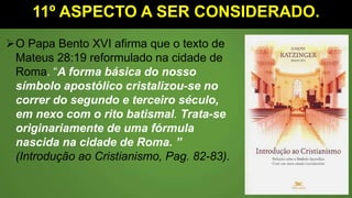 11º ASPECTO A SER CONSIDERADO.
O Papa Bento XVI afirma que o texto de
Mateus 28:19 reformulado na cidade de
Roma. “A forma básica do nosso
símbolo apostólico cristalizou-se no
correr do segundo e terceiro século,
em nexo com o rito batismal. Trata-se
originariamente de uma fórmula
nascida na cidade de Roma. ”
(Introdução ao Cristianismo, Pag. 82-83).
 