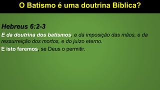 O Batismo é uma doutrina Bíblica?
Hebreus 6:2-3
E da doutrina dos batismos, e da imposição das mãos, e da
ressurreição dos mortos, e do juízo eterno.
E isto faremos, se Deus o permitir.
 