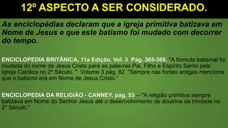 12º ASPECTO A SER CONSIDERADO.
As enciclopédias declaram que a igreja primitiva batizava em
Nome de Jesus e que este batismo foi mudado com decorrer
do tempo.
ENCICLOPEDIA BRITÂNICA, 11a Edição, Vol. 3 Pág. 365-366, "A fórmula batismal foi
mudada do nome de Jesus Cristo para as palavras Pai, Filho e Espírito Santo pela
Igreja Católica no 2º Século. " Volume 3 pág. 82 "Sempre nas fontes antigas menciona
que o batismo era em Nome de Jesus Cristo.“
ENCICLOPEDIA DA RELIGIÃO - CANNEY, pág. 53 -- "A religião primitiva sempre
batizava em Nome do Senhor Jesus até o desenvolvimento de doutrina da trindade no
2° Século.“
 