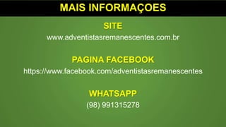 MAIS INFORMAÇOES
SITE
www.adventistasremanescentes.com.br
PAGINA FACEBOOK
https://www.facebook.com/adventistasremanescentes
WHATSAPP
(98) 991315278
 