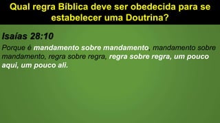 Qual regra Bíblica deve ser obedecida para se
estabelecer uma Doutrina?
Isaías 28:10
Porque é mandamento sobre mandamento, mandamento sobre
mandamento, regra sobre regra, regra sobre regra, um pouco
aqui, um pouco ali.
 