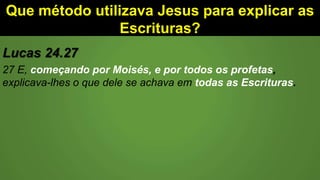 Que método utilizava Jesus para explicar as
Escrituras?
Lucas 24.27
27 E, começando por Moisés, e por todos os profetas,
explicava-lhes o que dele se achava em todas as Escrituras.
 