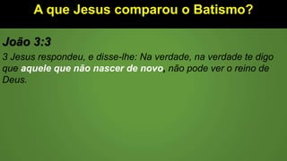 A que Jesus comparou o Batismo?
João 3:3
3 Jesus respondeu, e disse-lhe: Na verdade, na verdade te digo
que aquele que não nascer de novo, não pode ver o reino de
Deus.
 