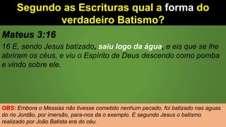 Segundo as Escrituras qual a forma do
verdadeiro Batismo?
Mateus 3:16
16 E, sendo Jesus batizado, saiu logo da água, e eis que se lhe
abriram os céus, e viu o Espírito de Deus descendo como pomba
e vindo sobre ele.
OBS: Embora o Messias não tivesse cometido nenhum pecado, foi batizado nas aguas
do rio Jordão, por imersão, para-nos da o exemplo. E segundo Jesus o batismo
realizado por João Batista era do céu.
 
