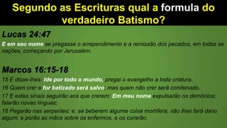 Segundo as Escrituras qual a formula do
verdadeiro Batismo?
Lucas 24:47
E em seu nome se pregasse o arrependimento e a remissão dos pecados, em todas as
nações, começando por Jerusalém.
Marcos 16:15-18
15 E disse-lhes: Ide por todo o mundo, pregai o evangelho a toda criatura.
16 Quem crer e for batizado será salvo; mas quem não crer será condenado.
17 E estes sinais seguirão aos que crerem: Em meu nome expulsarão os demônios;
falarão novas línguas;
18 Pegarão nas serpentes; e, se beberem alguma coisa mortífera, não lhes fará dano
algum; e porão as mãos sobre os enfermos, e os curarão.
 