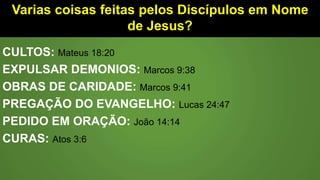 Varias coisas feitas pelos Discípulos em Nome
de Jesus?
CULTOS: Mateus 18:20
EXPULSAR DEMONIOS: Marcos 9:38
OBRAS DE CARIDADE: Marcos 9:41
PREGAÇÃO DO EVANGELHO: Lucas 24:47
PEDIDO EM ORAÇÃO: João 14:14
CURAS: Atos 3:6
 