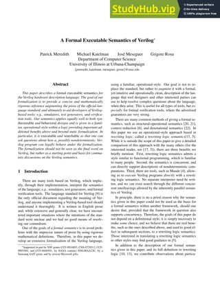 A Formal Executable Semantics of Verilog∗
Patrick Meredith Michael Katelman José Meseguer Grigore Ros
, u
Department of Computer Science
University of Illinois at Urbana-Champaign
{pmeredit, katelman, meseguer, grosu}@uiuc.edu
Abstract
This paper describes a formal executable semantics for
the Verilog hardware description language. The goal of our
formalization is to provide a concise and mathematically
rigorous reference augmenting the prose of the official lan-
guage standard, and ultimately to aid developers of Verilog-
based tools; e.g., simulators, test generators, and verifica-
tion tools. Our semantics applies equally well to both syn-
thesizeable and behavioral designs and is given in a famil-
iar, operational-style within a logic providing important ad-
ditional benefits above and beyond static formalization. In
particular, it is executable and searchable so that one can
ask questions about how a, possibly nondeterministic, Ver-
ilog program can legally behave under the formalization.
The formalization should not be seen as the final word on
Verilog, but rather as a starting point and basis for commu-
nity discussions on the Verilog semantics.
1 Introduction
There are many tools based on Verilog, which implic-
itly, through their implementation, interpret the semantics
of the language; e.g., simulators, test generators, and formal
verification tools. The language standard for Verilog [9] is
the only official document regarding the meaning of Ver-
ilog, and anyone implementing a Verilog-based tool should
understand it thoroughly. It is written in English prose
and, while extensive and generally clear, we have encoun-
tered important situations where the intentions of the stan-
dard were unclear and we had no good means of resolv-
ing our conundrum.
One of the goals of a formal semantics is to avoid prob-
lems with the imprecise nature of prose by using rigorous
mathematical definitions. Therefore, in this paper we de-
velop an extensive formalization of the Verilog language,
∗Supported in part by NSF grants CCF-0916893, CNS-0720512, CCF-
0905584, and CCF-0448501, by NASA contract NNL08AA23C, by a
Samsung SAIT grant, and by several Microsoft gifts.
using a familiar, operational-style. Our goal is not to re-
place the standard, but rather to augment it with a formal,
yet intuitive and operationally clean, description of the lan-
guage that tool designers and other interested parties can
use to help resolve complex questions about the language,
when they arise. This is useful for all types of tools, but es-
pecially for formal verification tools, where the advertised
guarantees are very strong.
There are many common methods of giving a formal se-
mantics, such as structural-operational semantics [20, 21],
context reduction [6], and denotational semantics [22]. In
this paper we use an operational-style approach based in
rewriting logic, called a rewriting logic semantics[17, 5].
While it is outside the scope of this paper to give a detailed
comparison of this approach with the many others (for the
interested reader, see [17, 5]), there are three benefits we
briefly mention. First, rewriting logic semantics admits a
style similar to functional programming, which is familiar
to many people. Second, the semantics is concurrent, and
can directly support descriptions of nondeterministic com-
putations. Third, there are tools, such as Maude [4], allow-
ing us to execute Verilog programs directly with a rewrit-
ing logic semantics. No separate interpreter need be writ-
ten, and we can even search through the different concur-
rent interleavings allowed by the inherently parallel seman-
tics of Verilog.
In principle, there is no a priori reason why the seman-
tics given in this paper could not be used as the basis for
a formal semantics within another framework, should one
desire that, provided that the framework in question also
supports concurrency. Therefore, the goals of this paper do
not depend on a definitional style; it is simply necessary to
make some choice, and we believe that there are real bene-
fits, such as the ones described above, and used to good ef-
fect in subsequent sections, to a rewriting logic semantics.
Those interested in translating a rewriting logic semantics
to other styles may find good guidance in [5].
In addition to the description of our formal seman-
tics given in this paper, and its full definition in rewriting
logic [10, 13], we contribute observations about particu-
 