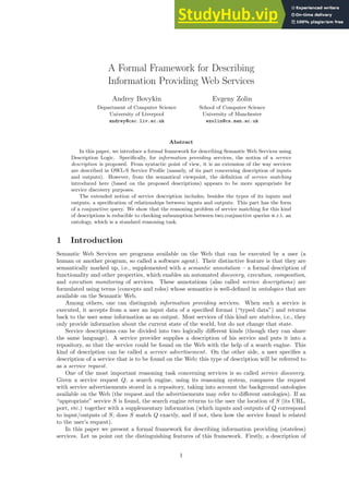 A Formal Framework for Describing
Information Providing Web Services
Andrey Bovykin
Department of Computer Science
University of Liverpool
andrey@csc.liv.ac.uk
Evgeny Zolin
School of Computer Science
University of Manchester
ezolin@cs.man.ac.uk
Abstract
In this paper, we introduce a formal framework for describing Semantic Web Services using
Description Logic. Specifically, for information providing services, the notion of a service
description is proposed. From syntactic point of view, it is an extension of the way services
are described in OWL-S Service Profile (namely, of its part concerning description of inputs
and outputs). However, from the semantical viewpoint, the definition of service matching
introduced here (based on the proposed descriptions) appears to be more appropriate for
service discovery purposes.
The extended notion of service description includes, besides the types of its inputs and
outputs, a specification of relationships between inputs and outputs. This part has the form
of a conjunctive query. We show that the reasoning problem of service matching for this kind
of descriptions is reducible to checking subsumption between two conjunctive queries w.r.t. an
ontology, which is a standard reasoning task.
1 Introduction
Semantic Web Services are programs available on the Web that can be executed by a user (a
human or another program, so called a software agent). Their distinctive feature is that they are
semantically marked up, i.e., supplemented with a semantic annotation – a formal description of
functionality and other properties, which enables an automated discovery, execution, composition,
and execution monitoring of services. These annotations (also called service descriptions) are
formulated using terms (concepts and roles) whose semantics is well-defined in ontologies that are
available on the Semantic Web.
Among others, one can distinguish information providing services. When such a service is
executed, it accepts from a user an input data of a specified format (“typed data”) and returns
back to the user some information as an output. Most services of this kind are stateless, i.e., they
only provide information about the current state of the world, but do not change that state.
Service descriptions can be divided into two logically different kinds (though they can share
the same language). A service provider supplies a description of his service and puts it into a
repository, so that the service could be found on the Web with the help of a search engine. This
kind of description can be called a service advertisement. On the other side, a user specifies a
description of a service that is to be found on the Web; this type of description will be referred to
as a service request.
One of the most important reasoning task concerning services is so called service discovery.
Given a service request Q, a search engine, using its reasoning system, compares the request
with service advertisements stored in a repository, taking into account the background ontologies
available on the Web (the request and the advertisements may refer to different ontologies). If an
“appropriate” service S is found, the search engine returns to the user the location of S (its URL,
port, etc.) together with a supplementary information (which inputs and outputs of Q correspond
to input/outputs of S; does S match Q exactly, and if not, then how the service found is related
to the user’s request).
In this paper we present a formal framework for describing information providing (stateless)
services. Let us point out the distinguishing features of this framework. Firstly, a description of
1
 