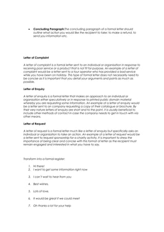 •   Concluding Paragraph:The concluding paragraph of a formal letter should
        outline what action you would like the recipient to take: to make a refund, to
        send you information etc.




Letter of Complaint

A letter of complaint is a formal letter sent to an individual or organisation in response to
receiving poor service or a product that is not fit for purpose. An example of a letter of
complaint would be a letter sent to a tour operator who has provided a bad service
while you have been on holiday. This type of formal letter does not necessarily need to
be concise as it is important that you detail your arguments and points as much as
possible.

Letter of Enquiry

A letter of enquiry is a formal letter that makes an approach to an individual or
organisation either speculatively or in response to printed public domain material
whereby you are requesting some information. An example of a letter of enquiry would
be a letter sent to an company requesting a copy of their catalogue or brochure. By
their very nature letters of enquiry are short and to the point, it is usually beneficial to
include other methods of contact in case the company needs to get in touch with via
other means.

Letter of Request

A letter of request is a formal letter much like a letter of enquiry but specifically asks an
individual or organisation to take an action. An example of a letter of request would be
a letter sent to request sponsorship for a charity activity. It is important to stress the
importance of being clear and concise with this format of letter as the recipient must
remain engaged and interested in what you have to say.




Transform into a formal register:

    1. Hi there!
    2. I want to get some information right now

    3. I can’t wait to hear from you

    4. Best wishes,

    5. Lots of love,

    6. It would be great if we could meet

    7. Oh thanks a lot for your help
 