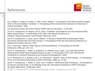 References[1] J. Müller, C. Pöpke, M. Urbat, A. Zeier, and H. Plattner, “A Simulation of the Pharmaceutical Supply Chain to Provide Realistic Test Data,” in Proceedings of the International Conference on Advances in System Simulation, 2009[2] Assuming Amazon EC2 mean network traffic costs per GB approx. 0.135 USD[3] M.-P. Schapranow, M. Nagora, and A. Zeier, “CoMoSeR: Cost Model for Security-Enhanced RFID-Aided Supply Chains,” in Proceedings of the 18th International Conference on Software, Telecommunication and Computer Networks, 2010[4] M.-P. Schapranow, A. Zeier, and H. Plattner, “A Dynamic Mutual RFID Authentication Model Preventing Unauthorized Third Party Access,” in Proceedings of the 4th International Conference on Network and System Security, 2010.[5] P. Tuyls and L. Batina, “RFID-Tags for Anti-Counterfeiting,” in Proceedings of the RSA Conference, 2006, pp. 115–131.[6] M.-P. Schapranow, J. Müller, S. Enderlein, M. Helmich, and A. Zeier, “Low-Cost Mutual RFID Authentication Model Using Predefined Password Lists,” in Proceedings of the 16th International Conference on Industrial Engineering and Engineering Management, 2009.[7] A. Mitrokotsa, M. R. Rieback, and A. S. Tanenbaum, “Classifi- cation of RFID Attacks,” in Proceedings of the 2nd International Workshop on RFID Technology, 2008, pp. 73–86.[8] M.-P. Schapranow, J. Müller, A. Zeier, and H. Plattner, “RFID Event Data Processing – An Architecture for Storing and Searching,” in Proceedings of the 4th International Workshop on RFID Technology - Concepts, Applications, Challenges, 2010.HICSS11, Enabling RFID in Pharmaceutical Supply Chains, Schapranow, Jan 6, 201117