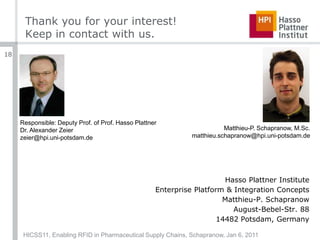 Thank you for your interest!Keep in contact with us.Responsible: Deputy Prof. of Prof. Hasso PlattnerDr. Alexander Zeierzeier@hpi.uni-potsdam.deMatthieu-P. Schapranow, M.Sc.matthieu.schapranow@hpi.uni-potsdam.deHasso Plattner InstituteEnterprise Platform & Integration ConceptsMatthieu-P. SchapranowAugust-Bebel-Str. 8814482 Potsdam, GermanyHICSS11, Enabling RFID in Pharmaceutical Supply Chains, Schapranow, Jan 6, 201118