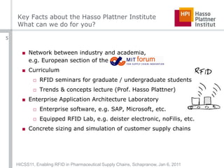 Key Facts about the Hasso Plattner InstituteWhat can we do for you?Network between industry and academia,e.g. European section of the CurriculumRFID seminars for graduate / undergraduate studentsTrends & concepts lecture (Prof. Hasso Plattner)Enterprise Application Architecture LaboratoryEnterprise software, e.g. SAP, Microsoft, etc.Equipped RFID Lab, e.g. deister electronic, noFilis, etc.Concrete sizing and simulation of customer supply chainsHICSS11, Enabling RFID in Pharmaceutical Supply Chains, Schapranow, Jan 6, 20115