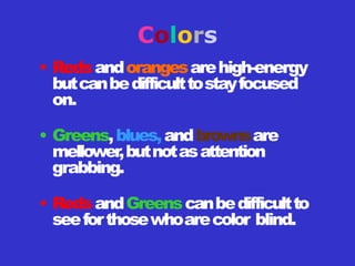 Colors
• Redsandorangesarehigh-energy
butcanbedifficulttostayfocused
on.
• Greens,blues,andbrownsare
mellower,butnotasattention
grabbing.
• RedsandGreenscanbedifficultto
seeforthosewhoarecolor blind.
 