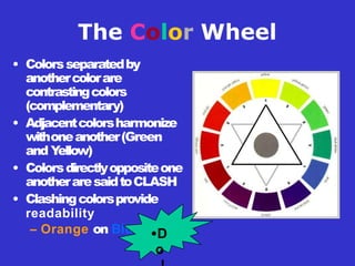 The Color Wheel
• Colorsseparatedby
anothercolorare
contrastingcolors
(complementary)
• Adjacentcolorsharmonize
withoneanother(Green
and Y
ellow)
• Colorsdirectlyoppositeone
anotheraresaidtoCLASH
• Clashingcolorsprovide
readability
– Orange on Blue •D
o
 