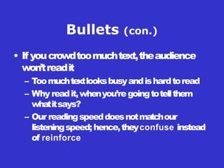Bullets (con.)
• If youcrowdtoomuchtext,theaudience
won’treadit
– Toomuchtextlooksbusyandishardtoread
– Whyreadit,whenyou’regoingtotellthem
whatitsays?
– Ourreadingspeeddoesnotmatchour
listeningspeed;hence,theyconfuse instead
of reinforce
 