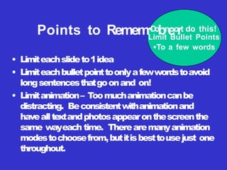 • Limiteachslideto1idea
• Limiteachbulletpointtoonlyafewwordstoavoid
longsentencesthatgoonand on!
• Limitanimation– Toomuchanimationcanbe
distracting. Beconsistentwithanimationand
havealltextandphotosappearonthescreenthe
same wayeach time. Therearemanyanimation
modestochoosefrom,butitisbesttousejust one
throughout.
Points to Remem•
D
o
bn
eo
rt do this!
Limit Bullet Points
•To a few words
 