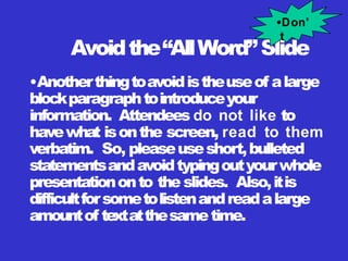 Avoidthe“AllWord”Slide
•Anotherthingtoavoidistheuseof alarge
blockparagraphtointroduceyour
information. Attendees do not like to
havewhat isonthe screen, read to them
verbatim. So, pleaseuseshort,bulleted
statementsandavoidtypingoutyourwhole
presentationonto the slides. Also,itis
difficultforsometolistenandreadalarge
amountof textatthesametime.
•Don’
t
 